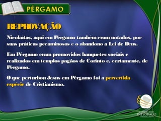 Nicolaítas, aqui emPérgamo também eram notados, porNicolaítas, aqui emPérgamo também eram notados, por
suas práticas pecaminosas e o abandono a Lei de Deus.suas práticas pecaminosas e o abandono a Lei de Deus.
EmPérgamo eram promovidos banquetes sociais eEmPérgamo eram promovidos banquetes sociais e
realizados emtemplos pagãos de Corinto e, certamente, derealizados emtemplos pagãos de Corinto e, certamente, de
Pérgamo.Pérgamo.
O que perturbou Jesus em Pérgamo foi aO que perturbou Jesus em Pérgamo foi a pervertidapervertida
espécieespécie de Cristianismo.de Cristianismo.
REPROVAÇÃOREPROVAÇÃO
 