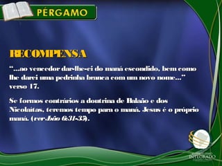 ““...ao vencedordar-lhe-ei do maná escondido, bemcomo...ao vencedordar-lhe-ei do maná escondido, bemcomo
lhe darei uma pedrinha branca comum novo nome...”lhe darei uma pedrinha branca comum novo nome...”
verso 17.verso 17.
Se formos contrários a doutrina de Balaão e dosSe formos contrários a doutrina de Balaão e dos
Nicolaítas, teremos tempo para o maná. Jesus é o próprioNicolaítas, teremos tempo para o maná. Jesus é o próprio
maná. (maná. (verJoão6:31-35verJoão6:31-35).).
RECOMPENSARECOMPENSA
 