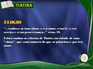 ““...conheço as tuas obras, o teu amor, a tua fé, o teu...conheço as tuas obras, o teu amor, a tua fé, o teu
serviço e a tua perseverança...” verso 19.serviço e a tua perseverança...” verso 19.
Cristo saudou os cristãos de Tiatira emvirtude de suasCristo saudou os cristãos de Tiatira emvirtude de suas
“obras”, que erammaiores do que os primeiros e porseu“obras”, que erammaiores do que os primeiros e porseu
amor.amor.
ELOGIOELOGIO
 