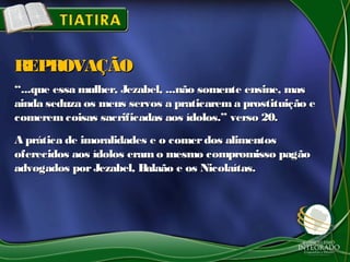 ““...que essa mulher, Jezabel, ...não somente ensine, mas...que essa mulher, Jezabel, ...não somente ensine, mas
ainda seduza os meus servos a praticarem a prostituição eainda seduza os meus servos a praticarem a prostituição e
comeremcoisas sacrificadas aos ídolos.” verso 20.comeremcoisas sacrificadas aos ídolos.” verso 20.
A prática de imoralidades e o comerdos alimentosA prática de imoralidades e o comerdos alimentos
oferecidos aos ídolos eramo mesmo compromisso pagãooferecidos aos ídolos eramo mesmo compromisso pagão
advogados porJezabel, Balaão e os Nicolaítas.advogados porJezabel, Balaão e os Nicolaítas.
REPROVAÇÃOREPROVAÇÃO
 