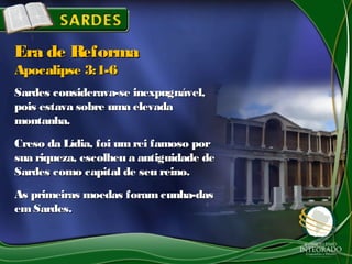 Sardes considerava-se inexpugnável,Sardes considerava-se inexpugnável,
pois estava sobre uma elevadapois estava sobre uma elevada
montanha.montanha.
Creso da Lídia, foi umrei famoso porCreso da Lídia, foi umrei famoso por
sua riqueza, escolheu a antiguidade desua riqueza, escolheu a antiguidade de
Sardes como capital de seu reino.Sardes como capital de seu reino.
As primeiras moedas foram cunha-dasAs primeiras moedas foram cunha-das
emSardes.emSardes.
Era de ReformaEra de Reforma
Apocalipse 3:1-6Apocalipse 3:1-6
 