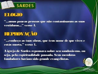 ““...umas poucas pessoas que não contaminaram as suas...umas poucas pessoas que não contaminaram as suas
vestiduras...” verso 4.vestiduras...” verso 4.
ELOGIOELOGIO
““...conheço as tuas obras, que tens nome de que vives e...conheço as tuas obras, que tens nome de que vives e
estás morto.” verso 1.estás morto.” verso 1.
A igreja de Sardes repousava sobre seu saudosis-mo, ouA igreja de Sardes repousava sobre seu saudosis-mo, ou
seja, pela espiritualidade passada. Seus membrosseja, pela espiritualidade passada. Seus membros
fundadores haviamsido grande evangelistas.fundadores haviamsido grande evangelistas.
REPROVAÇÃOREPROVAÇÃO
 