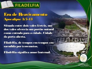 Situada entre dois vales férteis, umSituada entre dois vales férteis, um
dos vales oferecia umportão naturaldos vales oferecia umportão natural
como entrada para a cidade. Cidadecomo entrada para a cidade. Cidade
da porta aberta.da porta aberta.
Filadélfia, de tempos emtempos eraFiladélfia, de tempos emtempos era
sacudida porterremotos.sacudida porterremotos.
Filadélfia significa amorfraternal.Filadélfia significa amorfraternal.
Era de ReavivamentoEra de Reavivamento
Apocalipse 3:7-13Apocalipse 3:7-13
 