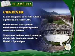 É a última parte do século XVIII eÉ a última parte do século XVIII e
a primeira do século XIX.a primeira do século XIX.
O nascimento da expansãoO nascimento da expansão
missionária e a organização dasmissionária e a organização das
sociedades bíblicas.sociedades bíblicas.
Surgem os maiores reavivamentosSurgem os maiores reavivamentos
da história, início do estudo deda história, início do estudo de
Daniel e Apocalipse.Daniel e Apocalipse.
CONTEXTOCONTEXTO
 