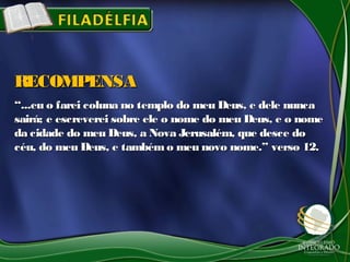 ““...eu o farei coluna no templo do meu Deus, e dele nunca...eu o farei coluna no templo do meu Deus, e dele nunca
sairá; e escreverei sobre ele o nome do meu Deus, e o nomesairá; e escreverei sobre ele o nome do meu Deus, e o nome
da cidade do meu Deus, a Nova Jerusalém, que desce doda cidade do meu Deus, a Nova Jerusalém, que desce do
céu, do meu Deus, e também o meu novo nome.” verso 12.céu, do meu Deus, e também o meu novo nome.” verso 12.
RECOMPENSARECOMPENSA
 