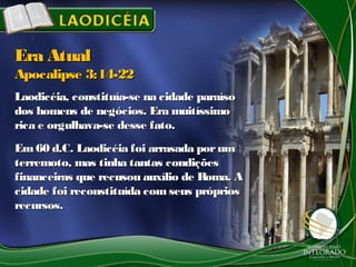 Laodicéia, constituía-se na cidade paraísoLaodicéia, constituía-se na cidade paraíso
dos homens de negócios. Era muitíssimodos homens de negócios. Era muitíssimo
rica e orgulhava-se desse fato.rica e orgulhava-se desse fato.
Em 60 d.C. Laodicéia foi arrasada porumEm 60 d.C. Laodicéia foi arrasada porum
terremoto, mas tinha tantas condiçõesterremoto, mas tinha tantas condições
financeiras que recusou auxílio de Roma. Afinanceiras que recusou auxílio de Roma. A
cidade foi reconstituída com seus próprioscidade foi reconstituída com seus próprios
recursos.recursos.
Era AtualEra Atual
Apocalipse 3:14-22Apocalipse 3:14-22
 