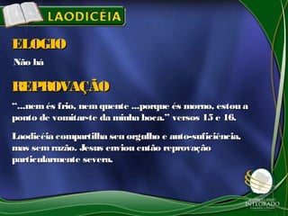 Não háNão há
ELOGIOELOGIO
““...nemés frio, nemquente ...porque és morno, estou a...nemés frio, nemquente ...porque és morno, estou a
ponto de vomitar-te da minha boca.” versos 15 e 16.ponto de vomitar-te da minha boca.” versos 15 e 16.
Laodicéia compartilha seu orgulho e auto-suficiência,Laodicéia compartilha seu orgulho e auto-suficiência,
mas semrazão. Jesus enviou então reprovaçãomas semrazão. Jesus enviou então reprovação
particularmente severa.particularmente severa.
REPROVAÇÃOREPROVAÇÃO
 