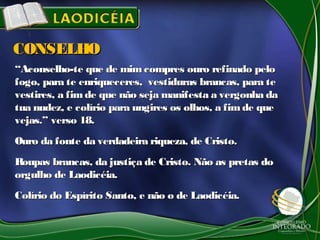 ““Aconselho-te que de mimcompres ouro refinado peloAconselho-te que de mimcompres ouro refinado pelo
fogo, para te enriqueceres, vestiduras brancas, para tefogo, para te enriqueceres, vestiduras brancas, para te
vestires, a fimde que não seja manifesta a vergonha davestires, a fimde que não seja manifesta a vergonha da
tua nudez, e colírio para ungires os olhos, a fimde quetua nudez, e colírio para ungires os olhos, a fimde que
vejas.” verso 18.vejas.” verso 18.
Ouro da fonte da verdadeira riqueza, de Cristo.Ouro da fonte da verdadeira riqueza, de Cristo.
Roupas brancas, da justiça de Cristo. Não as pretas doRoupas brancas, da justiça de Cristo. Não as pretas do
orgulho de Laodicéia.orgulho de Laodicéia.
Colírio do Espírito Santo, e não o de Laodicéia.Colírio do Espírito Santo, e não o de Laodicéia.
CONSELHOCONSELHO
 
