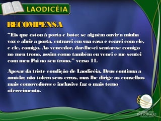 ““Eis que estou à porta e bato; se alguémouvira minhaEis que estou à porta e bato; se alguémouvira minha
voz e abrira porta, entrarei emsua casa e cearei comele,voz e abrira porta, entrarei emsua casa e cearei comele,
e ele, comigo. Ao vencedor, dar-lhe-ei sentar-se comigoe ele, comigo. Ao vencedor, dar-lhe-ei sentar-se comigo
no meu trono, assimcomo também eu venci e me senteino meu trono, assimcomo também eu venci e me sentei
com meu Pai no seu trono.” verso 11.com meu Pai no seu trono.” verso 11.
Apesarda triste condição de Laodicéia, Deus continua aApesarda triste condição de Laodicéia, Deus continua a
amá-la; não tolera seus erros, mas lhe dirige os conselhosamá-la; não tolera seus erros, mas lhe dirige os conselhos
mais comovedores e inclusive faz o mais ternomais comovedores e inclusive faz o mais terno
oferecimento.oferecimento.
RECOMPENSARECOMPENSA
 