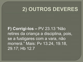 F) Corrigi-los – PV 23.13 “Não
retires da criança a disciplina, pois,
se a fustigares com a vara, não
morrerá.” Mais: Pv 13.24, 19.18,
29.17; Hb 12.7
 
