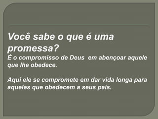 Você sabe o que é uma
promessa?
É o compromisso de Deus em abençoar aquele
que lhe obedece.
Aqui ele se compromete em dar vida longa para
aqueles que obedecem a seus pais.
 