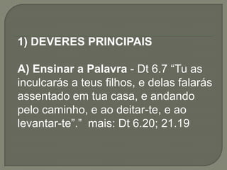 1) DEVERES PRINCIPAIS
A) Ensinar a Palavra - Dt 6.7 “Tu as
inculcarás a teus filhos, e delas falarás
assentado em tua casa, e andando
pelo caminho, e ao deitar-te, e ao
levantar-te”.” mais: Dt 6.20; 21.19
 