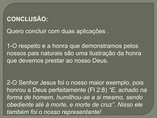 CONCLUSÃO:
Quero concluir com duas aplicações .
1-O respeito e a honra que demonstramos pelos
nossos pais naturais são uma ilustração da honra
que devemos prestar ao nosso Deus.
2-O Senhor Jesus foi o nosso maior exemplo, pois
honrou a Deus perfeitamente (Fl 2:8) “E, achado na
forma de homem, humilhou-se a si mesmo, sendo
obediente até à morte, e morte de cruz”. Nisso ele
também foi o nosso representante!
 
