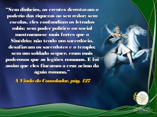 ““Sem dinheiro, os crentes derrotavamoSem dinheiro, os crentes derrotavamo
poderio das riquezas ao seu redor; sempoderio das riquezas ao seu redor; sem
escolas, eles confundiamos letradosescolas, eles confundiamos letrados
rabis; sem poderpolítico ou socialrabis; sem poderpolítico ou social
mostraram-se mais fortes que omostraram-se mais fortes que o
Sinédrio; não tendo umsacerdócio,Sinédrio; não tendo umsacerdócio,
desafiavamos sacerdotes e o templo;desafiavamos sacerdotes e o templo;
semum soldado sequer, erammaissemum soldado sequer, erammais
poderosos que as legiões romanas. E foipoderosos que as legiões romanas. E foi
assim que eles fincarama cruz acima daassim que eles fincarama cruz acima da
águia romana.”águia romana.”
AVindadoConsolador, pág. 127AVindadoConsolador, pág. 127
 