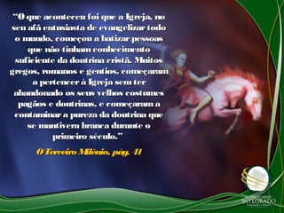 ““O que aconteceu foi que a Igreja, noO que aconteceu foi que a Igreja, no
seu afã entusiasta de evangelizartodoseu afã entusiasta de evangelizartodo
o mundo, começou a batizarpessoaso mundo, começou a batizarpessoas
que não tinham conhecimentoque não tinham conhecimento
suficiente da doutrina cristã. Muitossuficiente da doutrina cristã. Muitos
gregos, romanos e gentios, começaramgregos, romanos e gentios, começaram
a pertencerà Igreja sem tera pertencerà Igreja sem ter
abandonado os seus velhos costumesabandonado os seus velhos costumes
pagãos e doutrinas, e começaramapagãos e doutrinas, e começarama
contaminara pureza da doutrina quecontaminara pureza da doutrina que
se mantivera branca durante ose mantivera branca durante o
primeiro século.”primeiro século.”
OTerceiro Milênio, pág. 41OTerceiro Milênio, pág. 41
 