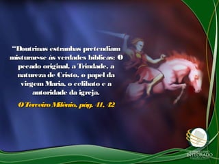 ““Doutrinas estranhas pretendiamDoutrinas estranhas pretendiam
misturar-se às verdades bíblicas: Omisturar-se às verdades bíblicas: O
pecado original, a Trindade, apecado original, a Trindade, a
natureza de Cristo, o papel danatureza de Cristo, o papel da
virgemMaria, o celibato e avirgemMaria, o celibato e a
autoridade da igreja.autoridade da igreja.
OTerceiroMilênio, pág. 41, 42OTerceiroMilênio, pág. 41, 42
 