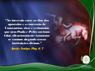 ““No intervalo entre os dias dosNo intervalo entre os dias dos
apóstolos e a conversão deapóstolos e a conversão de
Constantino, ritos e cerimôniasConstantino, ritos e cerimônias
que nem Paulo e Pedro ouviramque nem Paulo e Pedro ouviram
falar, silenciosamente tornaram-falar, silenciosamente tornaram-
se comuns alegando seremse comuns alegando serem
instituições divinas.”instituições divinas.”
IgrejaAntiga, Pág. 6, 7IgrejaAntiga, Pág. 6, 7
 