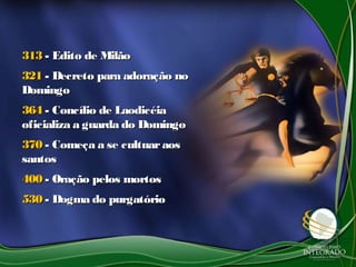 313313 - Edito de Milão- Edito de Milão
321321 - Decreto para adoração no- Decreto para adoração no
DomingoDomingo
364364 - Concílio de Laodicéia- Concílio de Laodicéia
oficializa a guarda do Domingooficializa a guarda do Domingo
370370 - Começa a se cultuaraos- Começa a se cultuaraos
santossantos
400400 - Oração pelos mortos- Oração pelos mortos
530530 - Dogma do purgatório- Dogma do purgatório
 