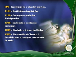 998998 - Instituem-se o dia dos mortos.- Instituem-se o dia dos mortos.
11841184 - Instituída a inquisição.- Instituída a inquisição.
11901190 - Começa a venda das- Começa a venda das
Indulgências.Indulgências.
12161216 - instituída a confissão- instituída a confissão
auricular.auricular.
12291229 - Proibida a leitura da Bíblia.- Proibida a leitura da Bíblia.
15631563 - No concílio de Trento é- No concílio de Trento é
decidido que a tradição está acimadecidido que a tradição está acima
de tudo.de tudo.
 