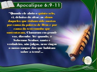 ““Quando ele abriu oQuando ele abriu o quinto seloquinto selo,,
vi, debaixo do altar, asvi, debaixo do altar, as almasalmas
daqueles que tinham sido mortosdaqueles que tinham sido mortos
porcausa da palavra de Deus e porporcausa da palavra de Deus e por
causa do testemunho quecausa do testemunho que
sustentavamsustentavam. Clamaram emgrande. Clamaram emgrande
voz, dizendo: Até quando, óvoz, dizendo: Até quando, ó
Soberano Senhor, santo eSoberano Senhor, santo e
verdadeiro, não julgas, nem vingasverdadeiro, não julgas, nem vingas
o nosso sangue dos que habitamo nosso sangue dos que habitam
sobre a terra?...sobre a terra?...
 