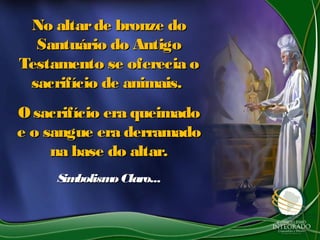 No altarde bronze doNo altarde bronze do
Santuário do AntigoSantuário do Antigo
Testamento se oferecia oTestamento se oferecia o
sacrifício de animais.sacrifício de animais.
O sacrifício era queimadoO sacrifício era queimado
e o sangue era derramadoe o sangue era derramado
na base do altar.na base do altar.
SimbolismoClaro...SimbolismoClaro...
 