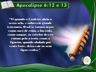 ““Vi quando o Cordeiro abriu oVi quando o Cordeiro abriu o
sexto selo, e sobreveio grandesexto selo, e sobreveio grande
terremoto. Osol se tornou negroterremoto. Osol se tornou negro
como saco de crina, a lua toda,como saco de crina, a lua toda,
como sangue, as estrelas do céucomo sangue, as estrelas do céu
caíram pela a terra, como acaíram pela a terra, como a
figueira, quando abalada porfigueira, quando abalada por
vento forte, deixa cairos seusvento forte, deixa cairos seus
figos verdes.”figos verdes.”
 