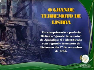 O GRANDEO GRANDE
TERREMOTO DETERREMOTO DE
LISBOALISBOA
Emcumprimento a profeciaEmcumprimento a profecia
Bíblica o “grande terremoto”Bíblica o “grande terremoto”
de Apocalipse 6 é identificadode Apocalipse 6 é identificado
como grande terremoto decomo grande terremoto de
Lisboa no dia 1º de novembroLisboa no dia 1º de novembro
de 1755.de 1755.
 