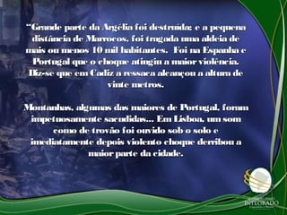 ““Grande parte da Argélia foi destruída; e a pequenaGrande parte da Argélia foi destruída; e a pequena
distância de Marrocos, foi tragada uma aldeia dedistância de Marrocos, foi tragada uma aldeia de
mais ou menos 10 mil habitantes. Foi na Espanha emais ou menos 10 mil habitantes. Foi na Espanha e
Portugal que o choque atingiu a maiorviolência.Portugal que o choque atingiu a maiorviolência.
Diz-se que em Cadiz a ressaca alcançou a altura deDiz-se que em Cadiz a ressaca alcançou a altura de
vinte metros.vinte metros.
Montanhas, algumas das maiores de Portugal, foramMontanhas, algumas das maiores de Portugal, foram
impetuosamente sacudidas... EmLisboa, um somimpetuosamente sacudidas... EmLisboa, um som
como de trovão foi ouvido sob o solo ecomo de trovão foi ouvido sob o solo e
imediatamente depois violento choque derribou aimediatamente depois violento choque derribou a
maiorparte da cidade.maiorparte da cidade.
 