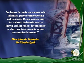 No lapso de mais ou menos seisNo lapso de mais ou menos seis
minutos, pereceramsessentaminutos, pereceramsessenta
mil pessoas. O mara princípiomil pessoas. O mara princípio
Se retirou, deixando seca aSe retirou, deixando seca a
barra; voltou então, levantando-barra; voltou então, levantando-
se doze metros ou mais acimase doze metros ou mais acima
de seu nível comum.”de seu nível comum.”
Princípios deGeologia,Princípios deGeologia,
SirCharles Lyell.SirCharles Lyell.
 