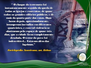 ““ Ochoque do terremoto foiOchoque do terremoto foi
instantaneamente seguido da queda deinstantaneamente seguido da queda de
todas as igrejas e conventos, de quasetodas as igrejas e conventos, de quase
todos os grandes edifícios públicos, e detodos os grandes edifícios públicos, e de
mais da quarta parte das casas. Duasmais da quarta parte das casas. Duas
horas depois, aproximadamente,horas depois, aproximadamente,
irromperamincêndios emdiferentesirromperamincêndios emdiferentes
quarteirões, e comtal violência sequarteirões, e comtal violência se
alastrarampelo espaço de quase trêsalastrarampelo espaço de quase três
dias, que a cidade ficou completamentedias, que a cidade ficou completamente
desolada. Oterrordo povo foidesolada. Oterrordo povo foi
indescritível... Estavamalémdasindescritível... Estavamalémdas
lágrimas.”lágrimas.”
EnciclopédiaAmericana, art. LisboaEnciclopédiaAmericana, art. Lisboa
 