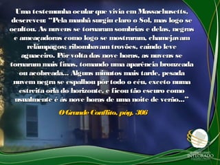 Uma testemunha ocularque vivia em Massachusetts,Uma testemunha ocularque vivia em Massachusetts,
descreveu: “Pela manhã surgiu claro o Sol, mas logo sedescreveu: “Pela manhã surgiu claro o Sol, mas logo se
ocultou. As nuvens se tornaram sombrias e delas, negrasocultou. As nuvens se tornaram sombrias e delas, negras
e ameaçadoras como logo se mostraram, chamejavame ameaçadoras como logo se mostraram, chamejavam
relâmpagos; ribombavam trovões, caindo leverelâmpagos; ribombavam trovões, caindo leve
aguaceiro. Pôrvolta das nove horas, as nuvens seaguaceiro. Pôrvolta das nove horas, as nuvens se
tornarammais finas, tomando uma aparência bronzeadatornarammais finas, tomando uma aparência bronzeada
ou acobreada... Alguns minutos mais tarde, pesadaou acobreada... Alguns minutos mais tarde, pesada
nuvem negra se espalhou pôrtodo o céu, exceto numanuvem negra se espalhou pôrtodo o céu, exceto numa
estreita orla do horizonte, e ficou tão escuro comoestreita orla do horizonte, e ficou tão escuro como
usualmente é às nove horas de uma noite de verão...”usualmente é às nove horas de uma noite de verão...”
OGrandeConflito, pág. 306OGrandeConflito, pág. 306
 