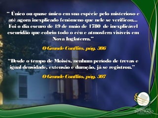 ““ Único ou quase único emsua espécie pelo misterioso eÚnico ou quase único emsua espécie pelo misterioso e
até agora inexplicado fenômeno que nele se verificou...até agora inexplicado fenômeno que nele se verificou...
Foi o dia escuro de 19 de maio de 1780 de inexplicávelFoi o dia escuro de 19 de maio de 1780 de inexplicável
escuridão que cobriu todo o céu e atmosfera visíveis emescuridão que cobriu todo o céu e atmosfera visíveis em
Nova Inglaterra.”Nova Inglaterra.”
OGrandeConflito, pág. 306OGrandeConflito, pág. 306
““Desde o tempo de Moisés, nenhumperíodo de trevas eDesde o tempo de Moisés, nenhumperíodo de trevas e
igual densidade, extensão e duração, já se registrou.”igual densidade, extensão e duração, já se registrou.”
OGrandeConflito, pág. 307OGrandeConflito, pág. 307
 