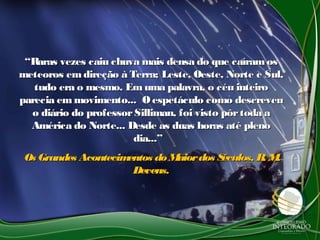 ““Raras vezes caiu chuva mais densa do que caíramosRaras vezes caiu chuva mais densa do que caíramos
meteoros emdireção à Terra; Leste, Oeste, Norte e Sul,meteoros emdireção à Terra; Leste, Oeste, Norte e Sul,
tudo era o mesmo. Em uma palavra, o céu inteirotudo era o mesmo. Em uma palavra, o céu inteiro
parecia em movimento... Oespetáculo como descreveuparecia em movimento... Oespetáculo como descreveu
o diário do professorSilliman, foi visto pôrtoda ao diário do professorSilliman, foi visto pôrtoda a
América do Norte... Desde as duas horas até plenoAmérica do Norte... Desde as duas horas até pleno
dia...”dia...”
Os Grandes Acontecimentos do Maiordos Séculos, R. M.Os Grandes Acontecimentos do Maiordos Séculos, R. M.
Devens.Devens.
 