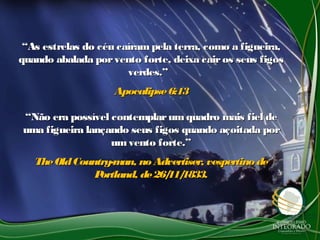 ““As estrelas do céu caíram pela terra, como a figueira,As estrelas do céu caíram pela terra, como a figueira,
quando abalada porvento forte, deixa cairos seus figosquando abalada porvento forte, deixa cairos seus figos
verdes.”verdes.”
Apocalipse6:13Apocalipse6:13
““Não era possível contemplarum quadro mais fiel deNão era possível contemplarum quadro mais fiel de
uma figueira lançando seus figos quando açoitada poruma figueira lançando seus figos quando açoitada por
umvento forte.”umvento forte.”
TheOldCountry-man, noAdvertiser, vespertino deTheOldCountry-man, noAdvertiser, vespertino de
Portland, de26/11/1833.Portland, de26/11/1833.
 