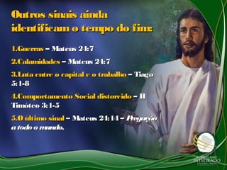 Outros sinais aindaOutros sinais ainda
identificamo tempo do fim:identificamo tempo do fim:
1.1.GuerrasGuerras – Mateus 24:7– Mateus 24:7
2.2.CalamidadesCalamidades – Mateus 24:7– Mateus 24:7
3.3.Luta entre o capital e o trabalhoLuta entre o capital e o trabalho – Tiago– Tiago
5:1-85:1-8
4.4.Comportamento Social distorcidoComportamento Social distorcido – II– II
Timóteo 3:1-5Timóteo 3:1-5
5.5.O último sinalO último sinal – Mateus 24:14 –– Mateus 24:14 – PregaçãoPregação
atodoo mundoatodoo mundo..
 