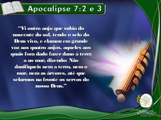 ““Vi outro anjo que subia doVi outro anjo que subia do
nascente do sol, tendo o selo donascente do sol, tendo o selo do
Deus vivo, e clamou em grandeDeus vivo, e clamou em grande
voz aos quatro anjos, aqueles aosvoz aos quatro anjos, aqueles aos
quais fora dado fazerdano à terraquais fora dado fazerdano à terra
a ao mar, dizendo: Nãoa ao mar, dizendo: Não
danifiqueis nema terra, nemodanifiqueis nema terra, nemo
mar, nem as árvores, até quemar, nem as árvores, até que
selarmos na fronte os servos doselarmos na fronte os servos do
nosso Deus.”nosso Deus.”
 