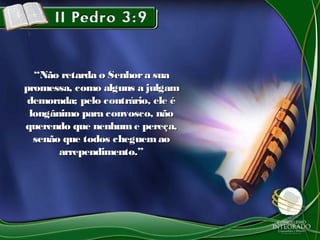 ““Não retarda o Senhora suaNão retarda o Senhora sua
promessa, como alguns a julgampromessa, como alguns a julgam
demorada; pelo contrário, ele édemorada; pelo contrário, ele é
longânimo para convosco, nãolongânimo para convosco, não
querendo que nenhume pereça,querendo que nenhume pereça,
senão que todos cheguemaosenão que todos cheguemao
arrependimento.”arrependimento.”
 