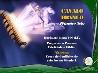 CAVALOCAVALO
BRANCOBRANCO
Primeiro SeloPrimeiro Selo
Igreja até o ano 100 d.C.Igreja até o ano 100 d.C.
Pregavama Pureza ePregavama Pureza e
Fidelidade a Bíblia.Fidelidade a Bíblia.
VitoriosaVitoriosa
Cerca de 6 milhões deCerca de 6 milhões de
cristãos no Século I.cristãos no Século I.
 
