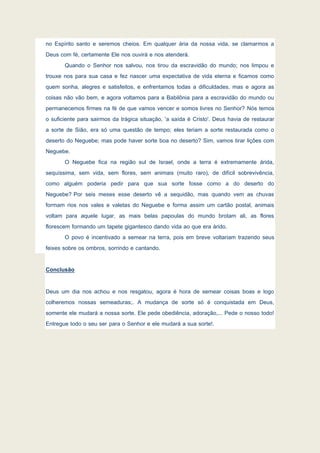 no Espírito santo e seremos cheios. Em qualquer ária da nossa vida, se clamarmos a
Deus com fé, certamente Ele nos ouvirá e nos atenderá.
Quando o Senhor nos salvou, nos tirou da escravidão do mundo; nos limpou e
trouxe nos para sua casa e fez nascer uma expectativa de vida eterna e ficamos como
quem sonha, alegres e satisfeitos, e enfrentamos todas a dificuldades, mas e agora as
coisas não vão bem, e agora voltamos para a Babilônia para a escravidão do mundo ou
permanecemos firmes na fé de que vamos vencer e somos livres no Senhor? Nós temos
o suficiente para sairmos da trágica situação, 'a saída é Cristo'. Deus havia de restaurar
a sorte de Sião, era só uma questão de tempo; eles teriam a sorte restaurada como o
deserto do Neguebe; mas pode haver sorte boa no deserto? Sim, vamos tirar lições com
Neguebe.
O Neguebe fica na região sul de Israel, onde a terra é extremamente árida,
sequíssima, sem vida, sem flores, sem animais (muito raro), de difícil sobrevivência,
como alguém poderia pedir para que sua sorte fosse como a do deserto do
Neguebe? Por seis meses esse deserto vê a sequidão, mas quando vem as chuvas
formam rios nos vales e valetas do Neguebe e forma assim um cartão postal, animais
voltam para aquele lugar, as mais belas papoulas do mundo brotam ali, as flores
florescem formando um tapete gigantesco dando vida ao que era árido.
O povo é incentivado a semear na terra, pois em breve voltariam trazendo seus
feixes sobre os ombros, sorrindo e cantando.
Conclusão
Deus um dia nos achou e nos resgatou, agora é hora de semear coisas boas e logo
colheremos nossas semeaduras;. A mudança de sorte só é conquistada em Deus,
somente ele mudará a nossa sorte. Ele pede obediência, adoração,... Pede o nosso todo!
Entregue todo o seu ser para o Senhor e ele mudará a sua sorte!.
 