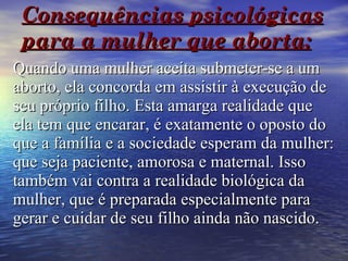 Consequências psicológicas para a mulher que aborta:   Quando uma mulher aceita submeter-se a um aborto, ela concorda em assistir à execução de seu próprio filho. Esta amarga realidade que ela tem que encarar, é exatamente o oposto do que a família e a sociedade esperam da mulher: que seja paciente, amorosa e maternal. Isso também vai contra a realidade biológica da mulher, que é preparada especialmente para gerar e cuidar de seu filho ainda não nascido. 