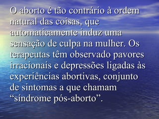 O aborto é tão contrário à ordem natural das coisas, que automaticamente induz uma sensação de culpa na mulher. Os terapeutas têm observado pavores irracionais e depressões ligadas às experiências abortivas, conjunto de sintomas a que chamam “síndrome pós-aborto”.   