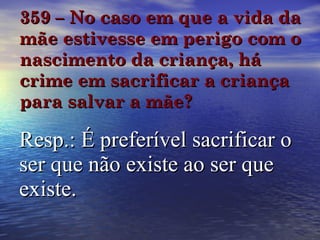 359 – No caso em que a vida da mãe estivesse em perigo com o nascimento da criança, há crime em sacrificar a criança para salvar a mãe? Resp.: É preferível sacrificar o ser que não existe ao ser que existe. 