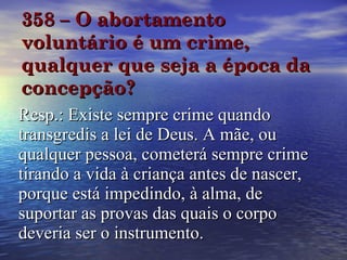 358 – O abortamento voluntário é um crime, qualquer que seja a época da concepção? Resp.: Existe sempre crime quando transgredis a lei de Deus. A mãe, ou qualquer pessoa, cometerá sempre crime tirando a vida à criança antes de nascer, porque está impedindo, à alma, de suportar as provas das quais o corpo deveria ser o instrumento. 