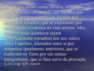 Os que encarnam numa família, sobretudo como parentes próximos, são, as mais das vezes, Espíritos simpáticos, ligados por anteriores relações, que se expressam por uma afeição recíproca na vida terrena. Mas, também pode acontecer sejam completamente estranhos uns aos outros esses Espíritos, afastados entre si por antipatias igualmente anteriores, que se traduzem na Terra por um mútuo antagonismo, que aí lhes serve de provação.  E.S.E. Cap. XIV, item 8. 