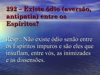 292 – Existe ódio (aversão, antipatia) entre os Espíritos? Resp.: Não existe ódio senão entre os Espíritos impuros e são eles que insuflam, entre vós, as inimizades e as dissensões. 