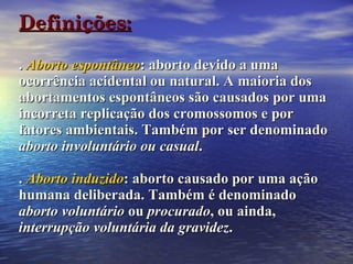Definições: .  Aborto espontâneo : aborto devido a uma ocorrência acidental ou natural. A maioria dos abortamentos espontâneos são causados por uma incorreta replicação dos cromossomos e por fatores ambientais. Também por ser denominado  aborto involuntário ou casual . .  Aborto induzido : aborto causado por uma ação humana deliberada. Também é denominado  aborto voluntário  ou  procurado , ou ainda,  interrupção voluntária da gravidez .   