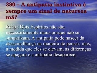 390 – A antipatia instintiva é sempre um sinal de natureza má? Resp.: Dois Espíritos não são necessariamente maus porque não se simpatizam. A antipatia pode nascer da dessemelhança na maneira de pensar, mas, à medida que eles se elevam, as diferenças se apagam e a antipatia desaparece. 