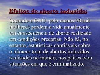 Efeitos do aborto induzido:   Segundo a ONU, pelo menos 70 mil mulheres perdem a vida anualmente em consequência de aborto realizado em condições precárias. Não há, no entanto, estatísticas confiáveis sobre o número total de abortos induzidos realizados no mundo, nos países e/ou situações em que é criminalizado.   