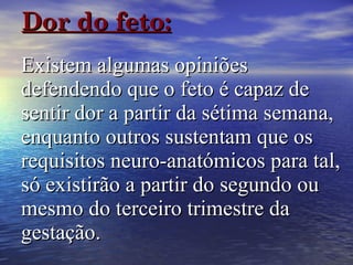 Dor do feto:   Existem algumas opiniões defendendo que o feto é capaz de sentir dor a partir da sétima semana, enquanto outros sustentam que os requisitos neuro-anatómicos para tal, só existirão a partir do segundo ou mesmo do terceiro trimestre da gestação.   