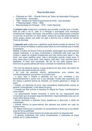 Peça em dois actos
• Publicada em 1961 – Grande Prémio de Teatro da Associação Portuguesa
de Escritores – censurada;
• 1962 – tentativa do Teatro Experimental do Porto – sem resultado;
• 1ª Representação – Paris – 1969;
• Representação em Portugal – 1978 – Teatro Nacional.
O primeiro acto mostra-nos o ambiente que precede a revolta que, a triunfar,
trará de volta o rei D. João VI a Portugal e promulgará uma monarquia
constitucional. Intrigas, denúncias, mas também o povo esperançado a avançar
na sua luta. O acto tem um ritmo rápido, através do qual são apresentados os
vários grupos sociais que estão em jogo e termina com a prisão de Gomes
Freire de Andrade.
O segundo acto mostra-nos o desânimo geral devido à prisão do General. Tal
como no tempo de Salazar a polícia actua sobre os civis evitando que a revolta
se propague.
Matilde, a mulher de Gomes Freire de Andrade, personagem que embora tendo
existido realmente, é na peça romantizada e enfatizada pelo autor que lhe
confere o papel da corajosa protagonista que tudo arrisca para salvar o “seu
herói” com quem partilhou amor, vida e convicções durante muitos anos. O
ritmo deste acto é mais lento, mais trágico, mais belo. Tudo caminha para a
fatalidade. O herói será sacrificado. No fim só nos resta esperar que o
heroísmo do grande patriota dê frutos e exemplo na resistência à tirania.
• Ao nível da estrutura externa, a peça divide-se em dois actos. No interior de
cada acto não existe divisão em cenas.
• Ao nível da estrutura interna, apresentamos uma síntese dos
momentos/episódios que ocorrem no primeiro acto:
- o povo, face à miséria e opressão em que vive, manifesta o seu
descontentamento e sonha com a sua salvação, movido pela esperança que
lhe inspira o general Gomes de Andrade, um homem generoso e “amigo do
povo”;
- Vicente, um elemento do povo, tece comentários desfavoráveis acerca do
general (“estrangeirado” e não aliado do povo);
- é levado por dois polícias à presença D. Miguel de Forjaz, manifestando-se
como traidor;
- os governadores tentam encontrar o nome de um responsável pela
conspiração que se prepara segundo Beresford, responsabilidade essa que vai
recair sobre Gomes Freire;
- Morais Sarmento e Andrade Corvo dispõem-se a denunciar o chefe da
conspiração;
- Vicente informa os governadores das pessoas que entram em casa de
Gomes Freire;
- D. Miguel ordena que se prendam os conspiradores e tenta que a sua atitude
surja de forma justificada.
• Apresentamos um breve resumo da acção que ocorre no segundo acto:
- O general, juntamente com outros conspiradores, é executado na praça
pública, em S. Julião da Barra.
2
 